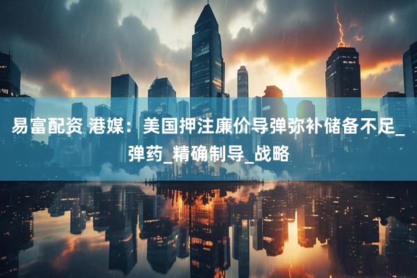易富配资 港媒：美国押注廉价导弹弥补储备不足_弹药_精确制导_战略