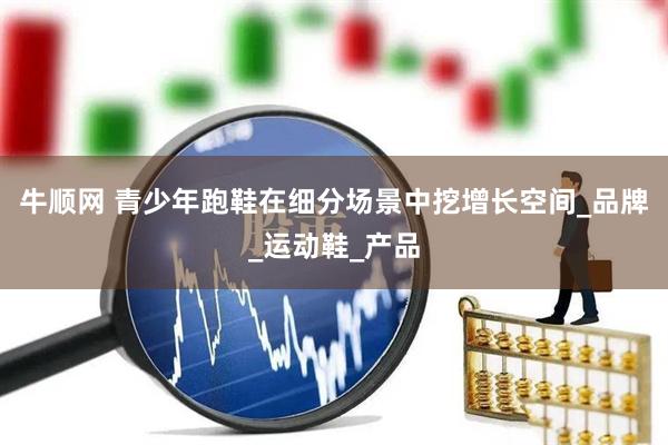 牛顺网 青少年跑鞋在细分场景中挖增长空间_品牌_运动鞋_产品